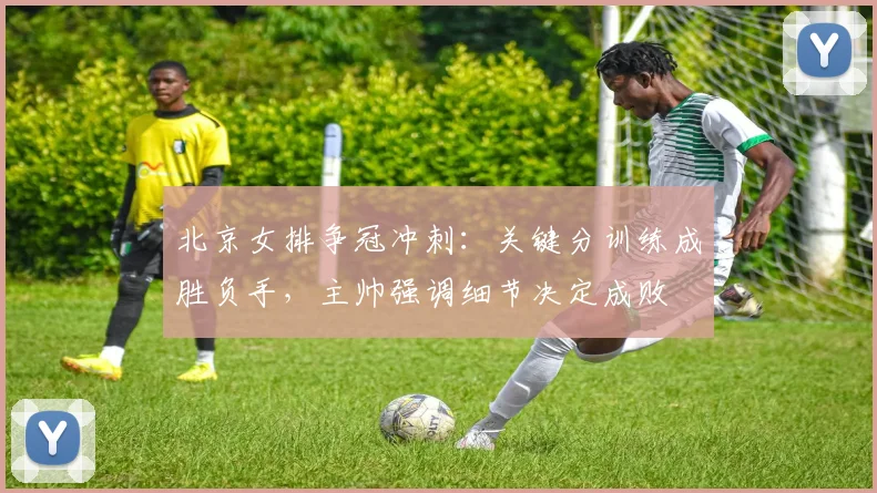 北京女排争冠冲刺：关键分训练成胜负手，主帅强调细节决定成败
