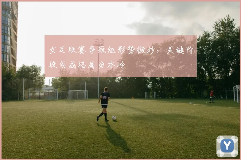 女足联赛争冠组形势微妙，关键阶段或成格局分水岭