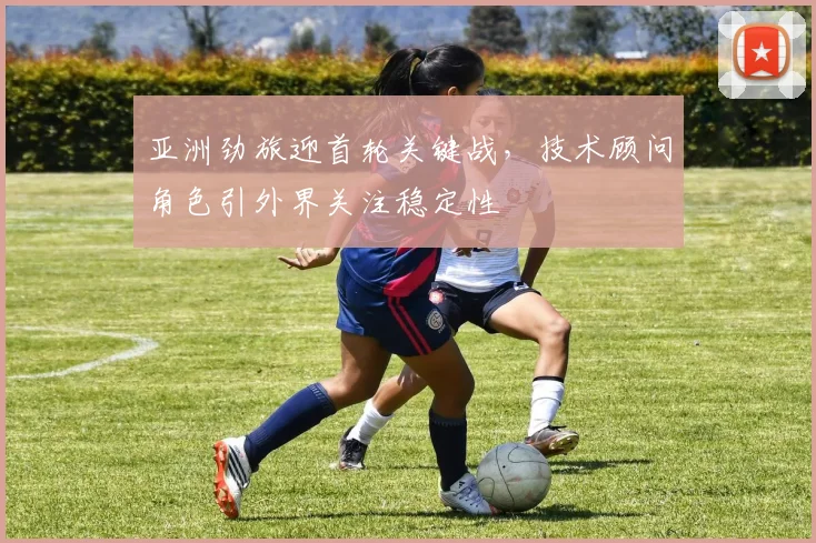 亚洲劲旅迎首轮关键战，技术顾问角色引外界关注稳定性
