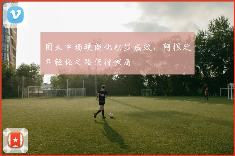 国米中场硬朗化初显成效，阿根廷年轻化之路仍待破局