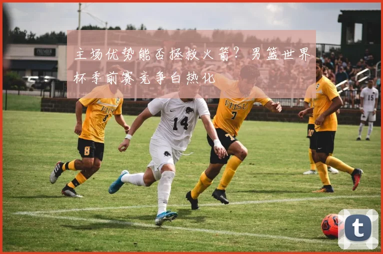 主场优势能否拯救火箭？男篮世界杯季前赛竞争白热化