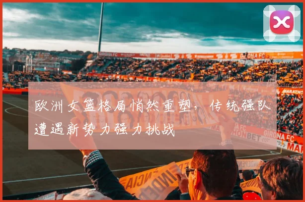 欧洲女篮格局悄然重塑，传统强队遭遇新势力强力挑战