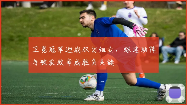 卫冕冠军迎战双打组合，球迷助阵与破发效率成胜负关键