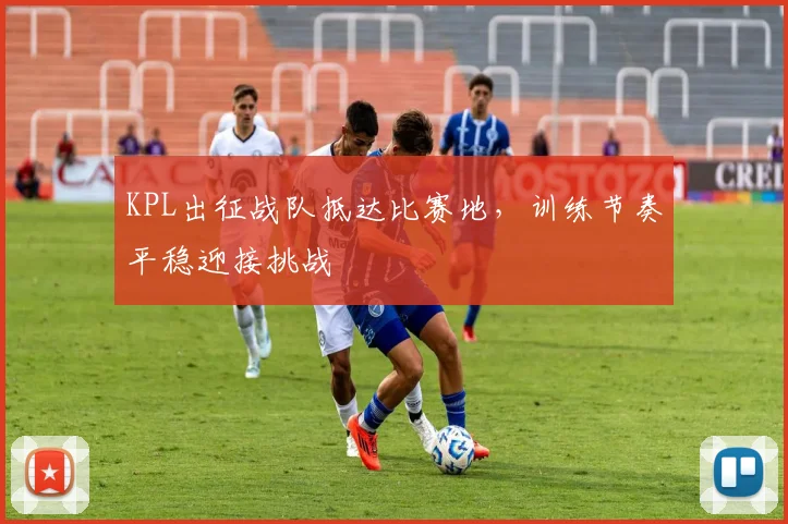 KPL出征战队抵达比赛地，训练节奏平稳迎接挑战