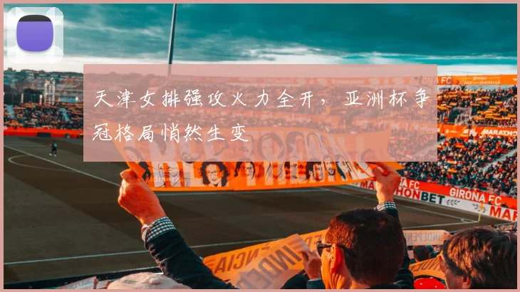 天津女排强攻火力全开，亚洲杯争冠格局悄然生变